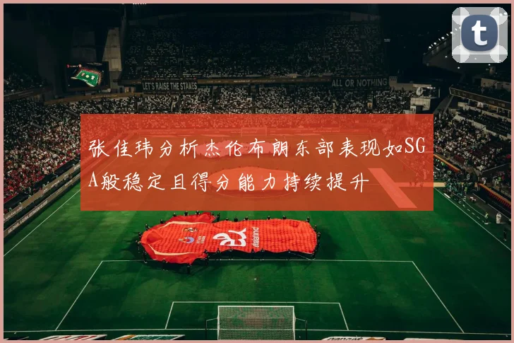 张佳玮分析杰伦布朗东部表现如SGA般稳定且得分能力持续提升