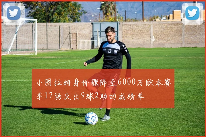 小图拉姆身价骤降至6000万欧本赛季17场交出9球2助的成绩单