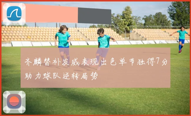 齐麟替补发威表现出色单节独得7分助力球队逆转局势