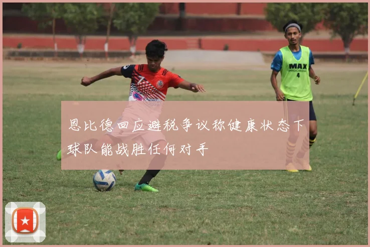 恩比德回应避税争议称健康状态下球队能战胜任何对手
