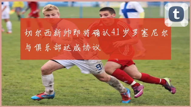 切尔西新帅即将确认41岁罗塞尼尔与俱乐部达成协议