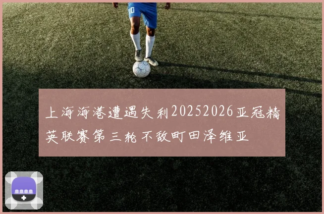 上海海港遭遇失利20252026亚冠精英联赛第三轮不敌町田泽维亚