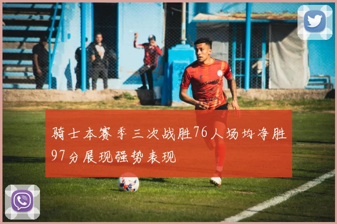 骑士本赛季三次战胜76人场均净胜97分展现强势表现