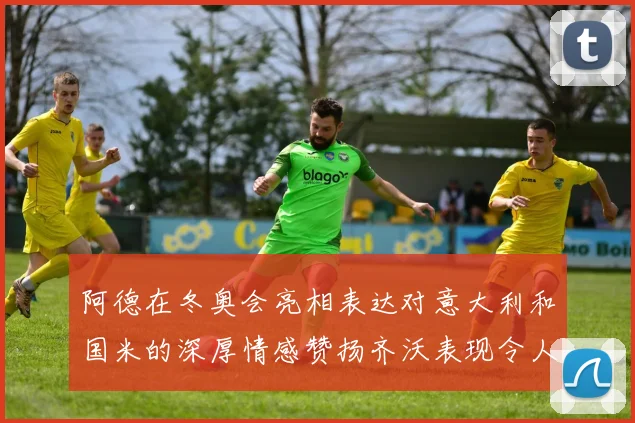 阿德在冬奥会亮相表达对意大利和国米的深厚情感赞扬齐沃表现令人惊喜