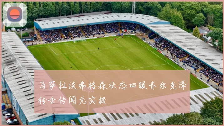 马萨拉谈弗格森状态回暖齐尔克泽转会传闻无实据