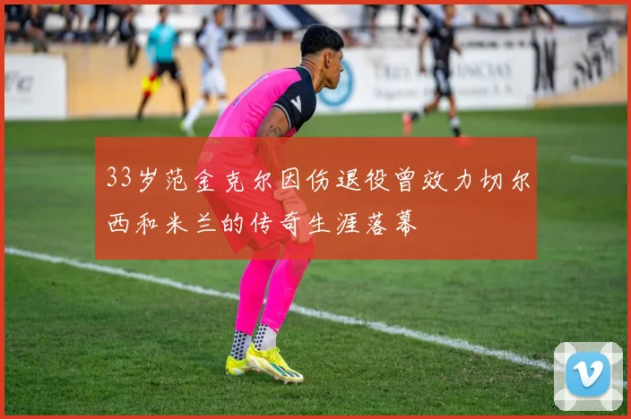 33岁范金克尔因伤退役曾效力切尔西和米兰的传奇生涯落幕