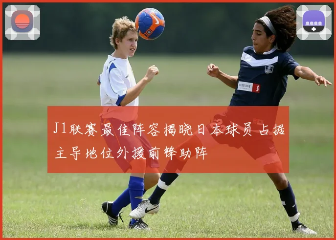 J1联赛最佳阵容揭晓日本球员占据主导地位外援前锋助阵