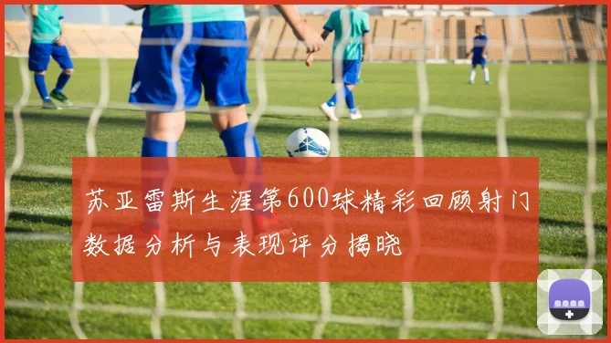 苏亚雷斯生涯第600球精彩回顾射门数据分析与表现评分揭晓