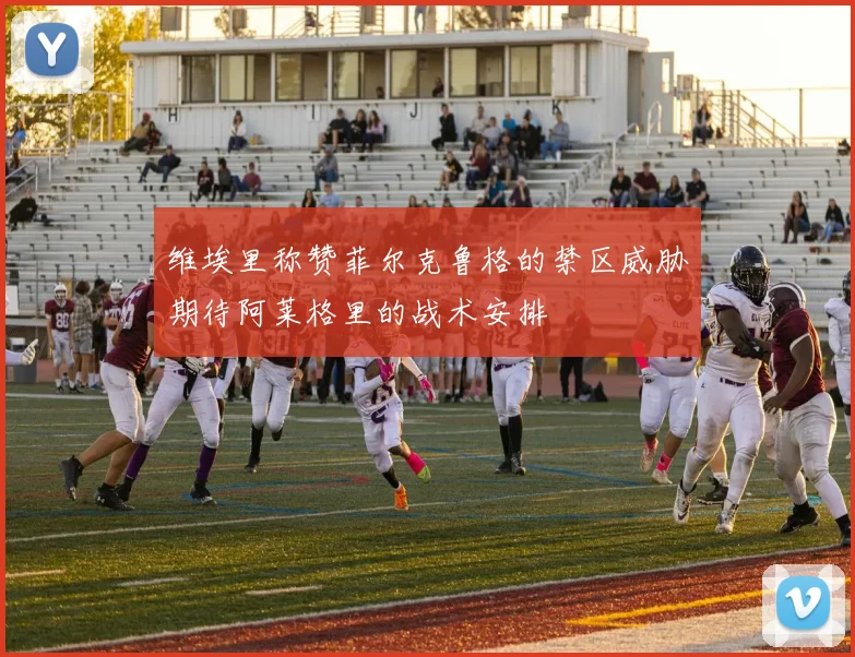 维埃里称赞菲尔克鲁格的禁区威胁期待阿莱格里的战术安排