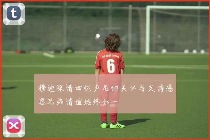 穆迪深情回忆卢尼的关怀与支持感恩兄弟情谊始终如一