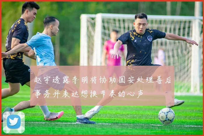 赵宇透露李明将协助国安处理善后事务并表达想换节奏的心声