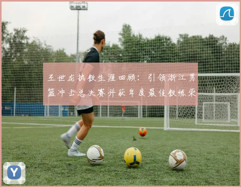 王世龙执教生涯回顾：引领浙江男篮冲击总决赛并获年度最佳教练荣誉