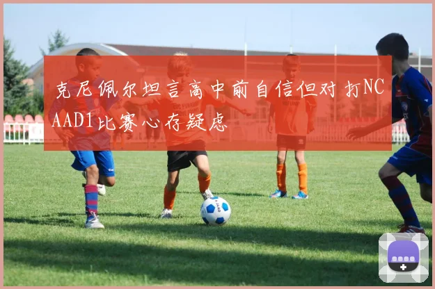 克尼佩尔坦言高中前自信但对打NCAAD1比赛心存疑虑