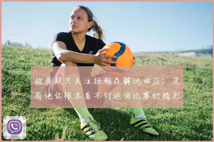 被质疑只关注杨瀚森解说回应：没有他你根本看不到这场比赛的精彩