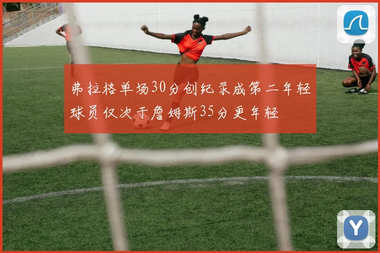 弗拉格单场30分创纪录成第二年轻球员仅次于詹姆斯35分更年轻