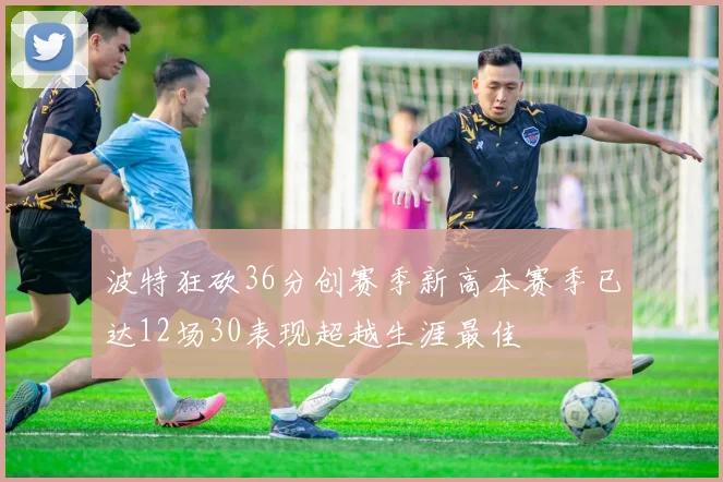 波特狂砍36分创赛季新高本赛季已达12场30表现超越生涯最佳