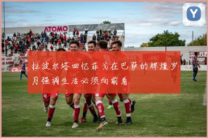 拉波尔塔回忆菲戈在巴萨的辉煌岁月强调生活必须向前看