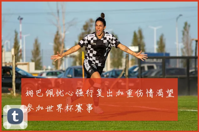 姆巴佩忧心强行复出加重伤情渴望参加世界杯赛事