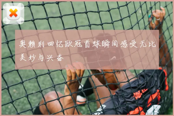 奥赖利回忆欧冠首球瞬间感受无比美妙与兴奋