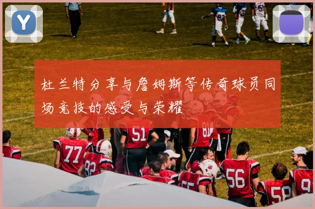 杜兰特分享与詹姆斯等传奇球员同场竞技的感受与荣耀