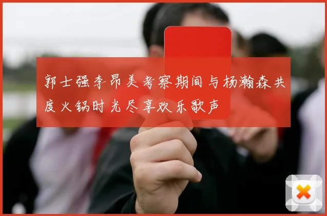 郭士强李昂美考察期间与杨瀚森共度火锅时光尽享欢乐歌声