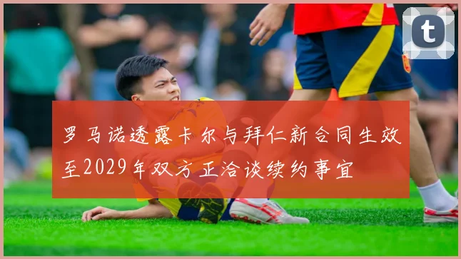罗马诺透露卡尔与拜仁新合同生效至2029年双方正洽谈续约事宜