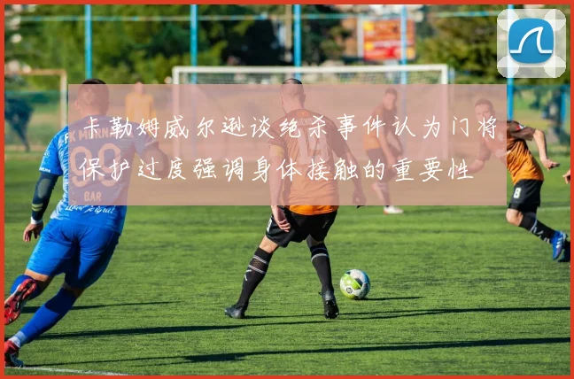 卡勒姆威尔逊谈绝杀事件认为门将保护过度强调身体接触的重要性