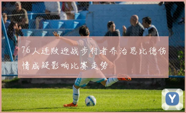76人连败迎战步行者乔治恩比德伤情成疑影响比赛走势