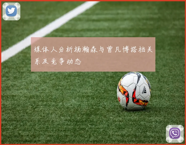 媒体人分析杨瀚森与曾凡博搭档关系及竞争动态