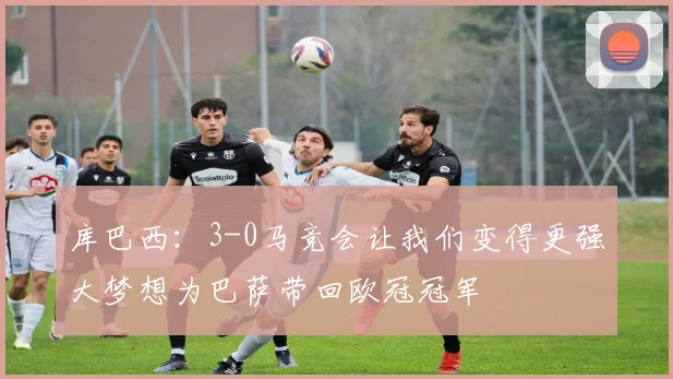 库巴西：3-0马竞会让我们变得更强大梦想为巴萨带回欧冠冠军